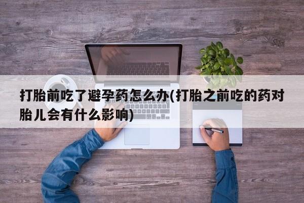 吃什么药可以流产堕胎、打胎前吃了避孕药怎么办(打胎之前吃的药对胎儿会有什么影响)
