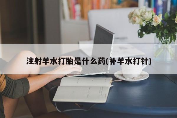 吃什么药可以流产堕胎、注射羊水打胎是什么药(补羊水打针)