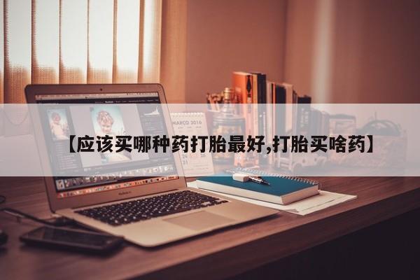 吃什么药可以流产堕胎、【应该买哪种药打胎最好,打胎买啥药】