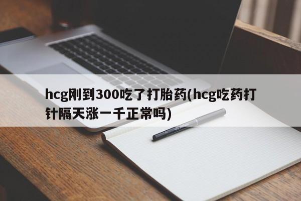 吃什么药可以流产堕胎、hcg刚到300吃了打胎药(hcg吃药打针隔天涨一千正常吗)