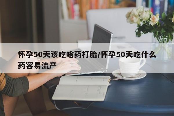 吃什么药可以流产堕胎、怀孕50天该吃啥药打胎/怀孕50天吃什么药容易流产