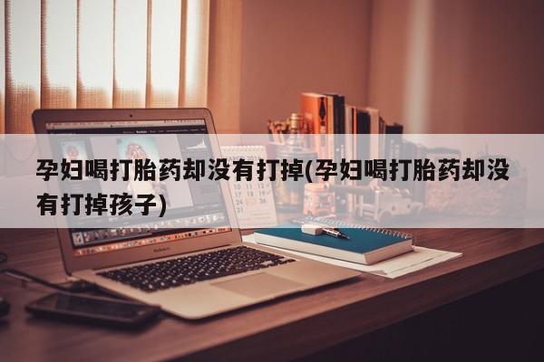 吃什么药可以流产堕胎、孕妇喝打胎药却没有打掉(孕妇喝打胎药却没有打掉孩子)