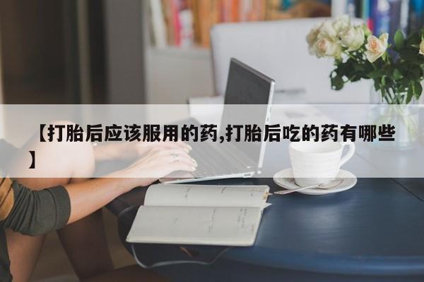 吃什么药可以流产堕胎、【打胎后应该服用的药,打胎后吃的药有哪些】