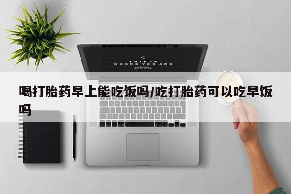 吃什么药可以流产堕胎、喝打胎药早上能吃饭吗/吃打胎药可以吃早饭吗