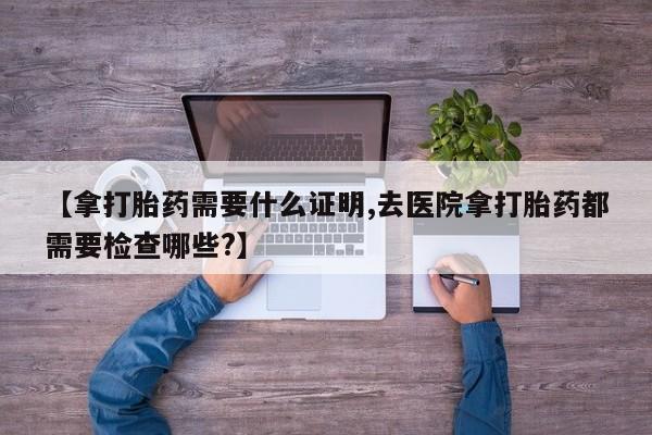吃什么药可以流产堕胎、【拿打胎药需要什么证明,去医院拿打胎药都需要检查哪些?】