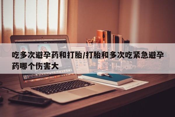 吃什么药可以流产堕胎、吃多次避孕药和打胎/打胎和多次吃紧急避孕药哪个伤害大