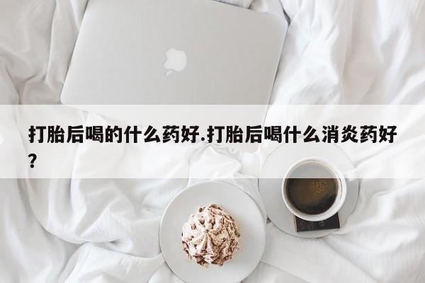 吃什么药可以流产堕胎、打胎后喝的什么药好.打胎后喝什么消炎药好？