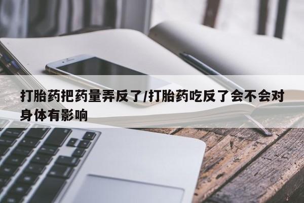 吃什么药可以流产堕胎、打胎药把药量弄反了/打胎药吃反了会不会对身体有影响
