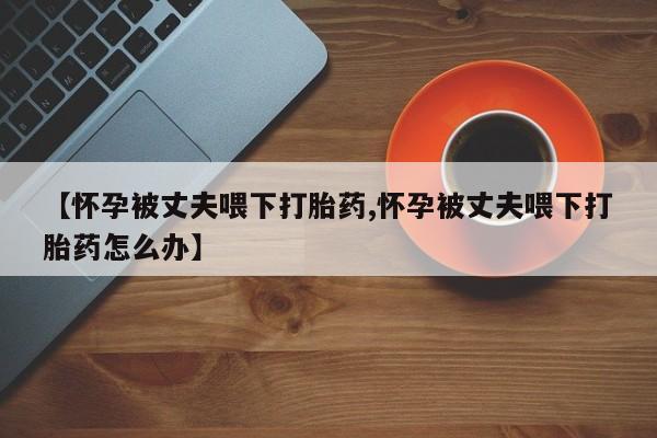 吃什么药可以流产堕胎、【怀孕被丈夫喂下打胎药,怀孕被丈夫喂下打胎药怎么办】