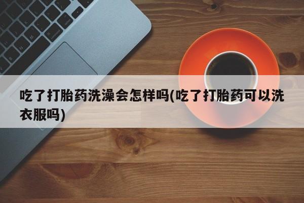 吃什么药可以流产堕胎、吃了打胎药洗澡会怎样吗(吃了打胎药可以洗衣服吗)