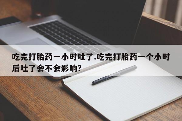 吃什么药可以流产堕胎、吃完打胎药一小时吐了.吃完打胎药一个小时后吐了会不会影响？