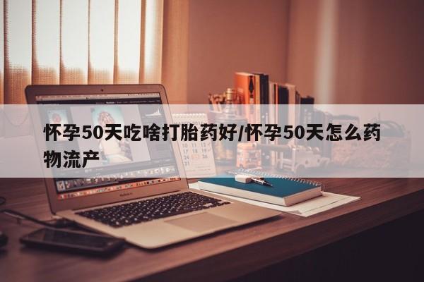 吃什么药可以流产堕胎、怀孕50天吃啥打胎药好/怀孕50天怎么药物流产