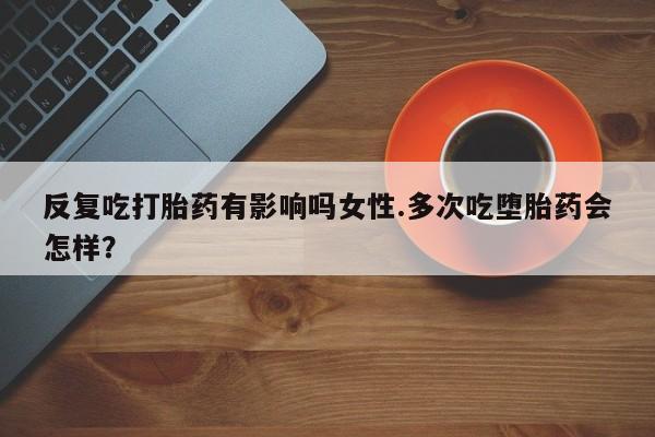 吃什么药可以流产堕胎、反复吃打胎药有影响吗女性.多次吃堕胎药会怎样？