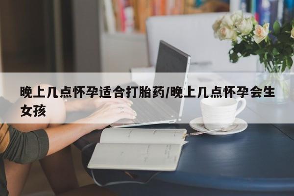 吃什么药可以流产堕胎、晚上几点怀孕适合打胎药/晚上几点怀孕会生女孩