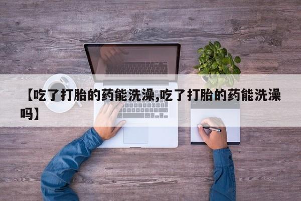 吃什么药可以流产堕胎、【吃了打胎的药能洗澡,吃了打胎的药能洗澡吗】