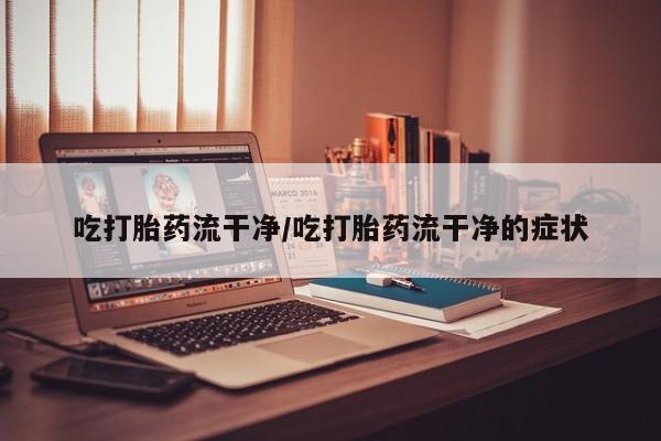 吃什么药可以流产堕胎、吃打胎药流干净/吃打胎药流干净的症状