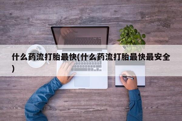 吃什么药可以流产堕胎、什么药流打胎最快(什么药流打胎最快最安全)