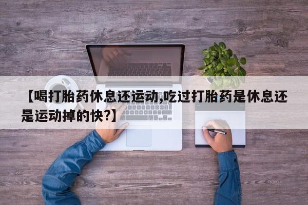 吃什么药可以流产堕胎、【喝打胎药休息还运动,吃过打胎药是休息还是运动掉的快?】