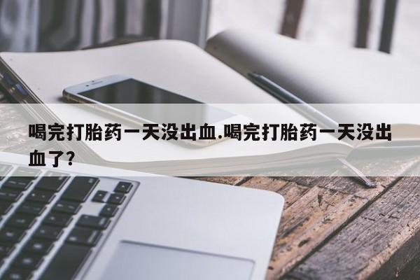 吃什么药可以流产堕胎、喝完打胎药一天没出血.喝完打胎药一天没出血了？