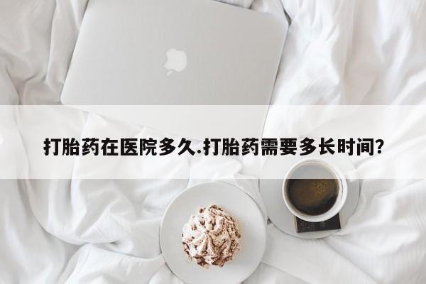 吃什么药可以流产堕胎、打胎药在医院多久.打胎药需要多长时间？