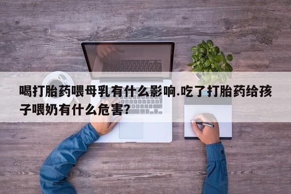吃什么药可以流产堕胎、喝打胎药喂母乳有什么影响.吃了打胎药给孩子喂奶有什么危害？