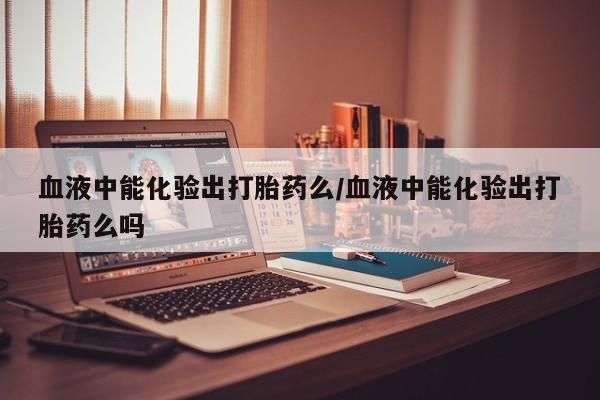 吃什么药可以流产堕胎、血液中能化验出打胎药么/血液中能化验出打胎药么吗