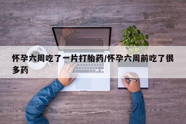 吃什么药可以流产堕胎、怀孕六周吃了一片打胎药/怀孕六周前吃了很多药