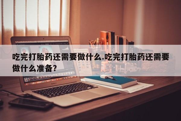 吃什么药可以流产堕胎、吃完打胎药还需要做什么.吃完打胎药还需要做什么准备？