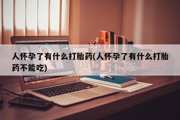 吃什么药可以流产堕胎、人怀孕了有什么打胎药(人怀孕了有什么打胎药不能吃)