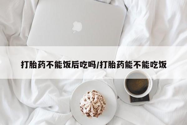 吃什么药可以流产堕胎、打胎药不能饭后吃吗/打胎药能不能吃饭