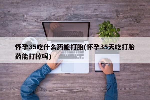 吃什么药可以流产堕胎、怀孕35吃什么药能打胎(怀孕35天吃打胎药能打掉吗)