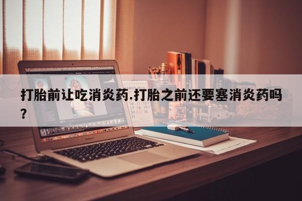 吃什么药可以流产堕胎、打胎前让吃消炎药.打胎之前还要塞消炎药吗？