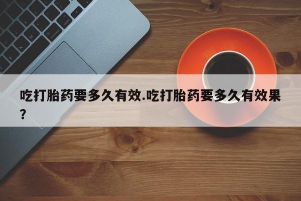 吃什么药可以流产堕胎、吃打胎药要多久有效.吃打胎药要多久有效果？