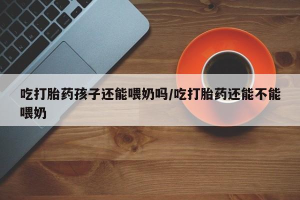 吃什么药可以流产堕胎、吃打胎药孩子还能喂奶吗/吃打胎药还能不能喂奶