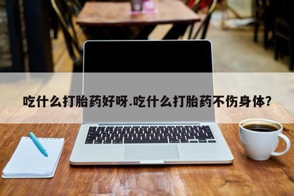 吃什么药可以流产堕胎、吃什么打胎药好呀.吃什么打胎药不伤身体？