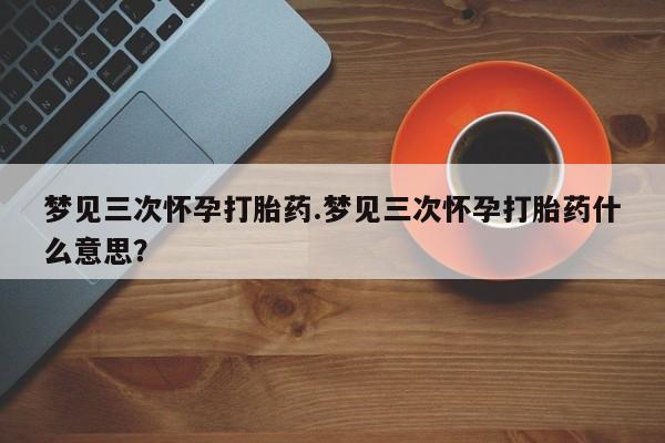 吃什么药可以流产堕胎、梦见三次怀孕打胎药.梦见三次怀孕打胎药什么意思？