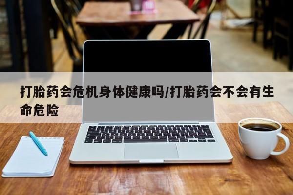 吃什么药可以流产堕胎、打胎药会危机身体健康吗/打胎药会不会有生命危险