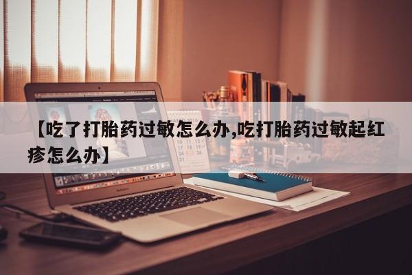 吃什么药可以流产堕胎、【吃了打胎药过敏怎么办,吃打胎药过敏起红疹怎么办】