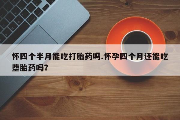 吃什么药可以流产堕胎、怀四个半月能吃打胎药吗.怀孕四个月还能吃堕胎药吗？