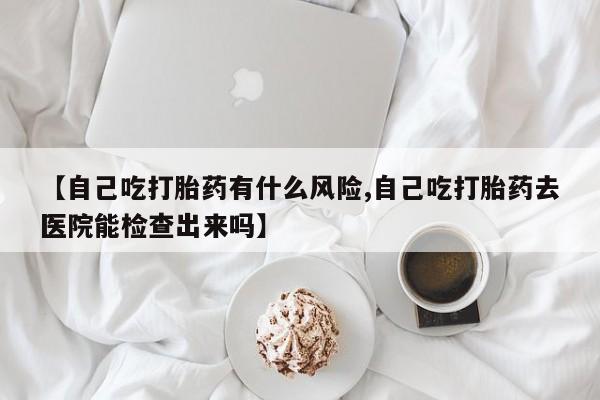 吃什么药可以流产堕胎、【自己吃打胎药有什么风险,自己吃打胎药去医院能检查出来吗】
