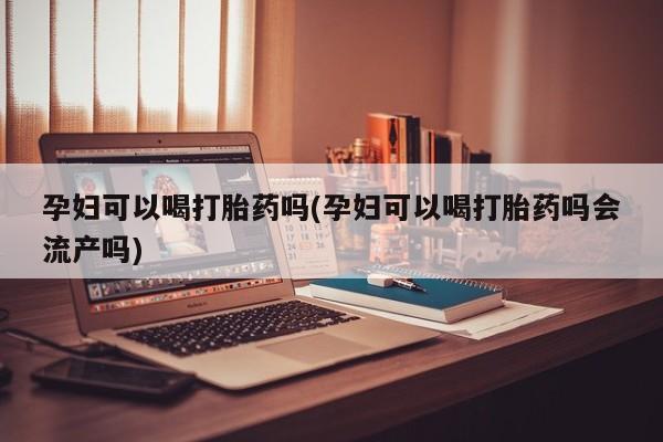 吃什么药可以流产堕胎、孕妇可以喝打胎药吗(孕妇可以喝打胎药吗会流产吗)