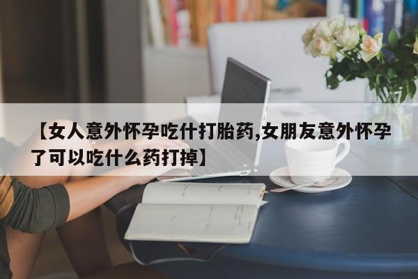 吃什么药可以流产堕胎、【女人意外怀孕吃什打胎药,女朋友意外怀孕了可以吃什么药打掉】