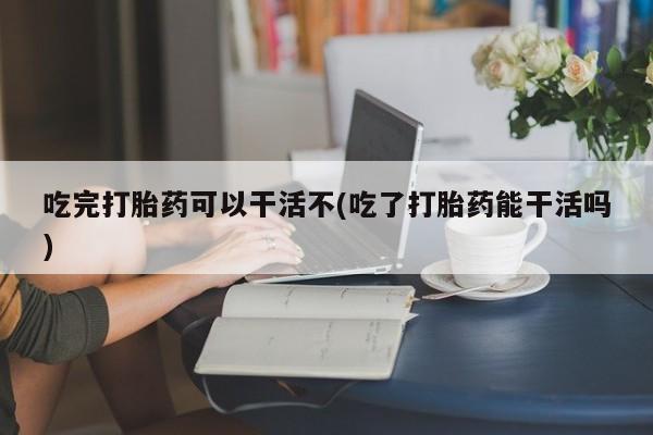 吃什么药可以流产堕胎、吃完打胎药可以干活不(吃了打胎药能干活吗)