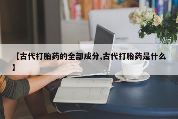 吃什么药可以流产堕胎、【古代打胎药的全部成分,古代打胎药是什么】