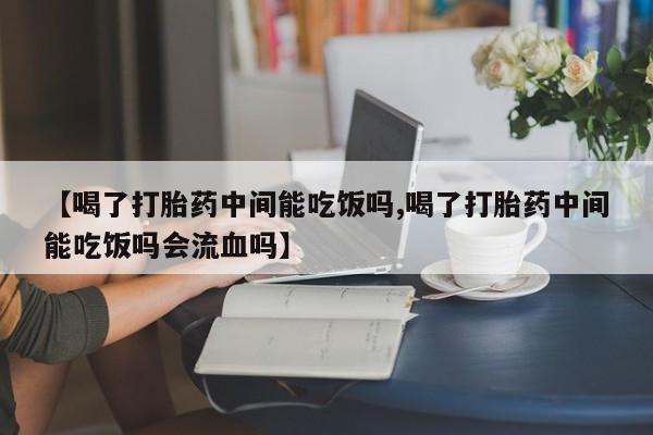 吃什么药可以流产堕胎、【喝了打胎药中间能吃饭吗,喝了打胎药中间能吃饭吗会流血吗】