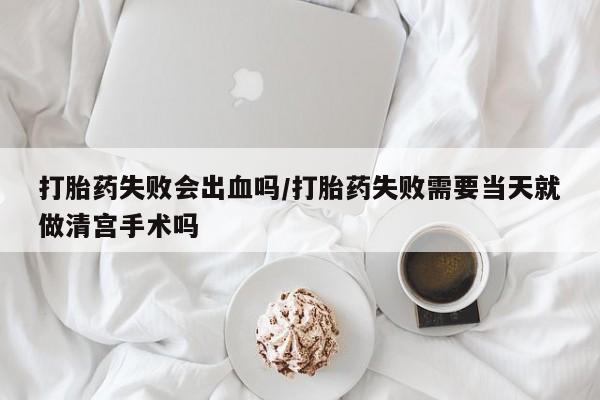 吃什么药可以流产堕胎、打胎药失败会出血吗/打胎药失败需要当天就做清宫手术吗