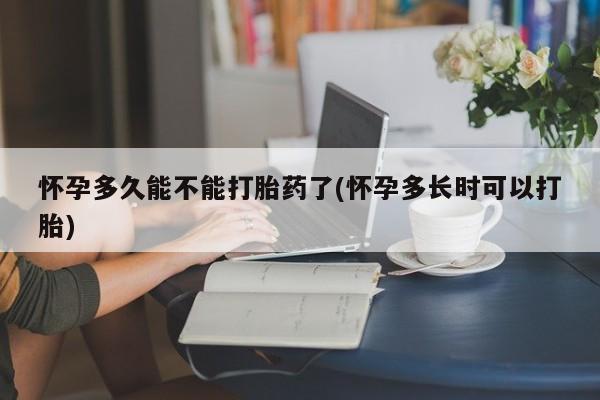 吃什么药可以流产堕胎、怀孕多久能不能打胎药了(怀孕多长时可以打胎)