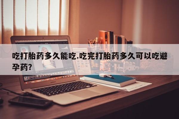 吃什么药可以流产堕胎、吃打胎药多久能吃.吃完打胎药多久可以吃避孕药？