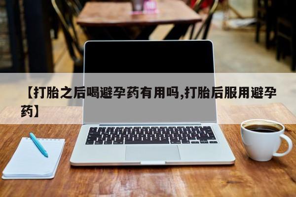 吃什么药可以流产堕胎、【打胎之后喝避孕药有用吗,打胎后服用避孕药】