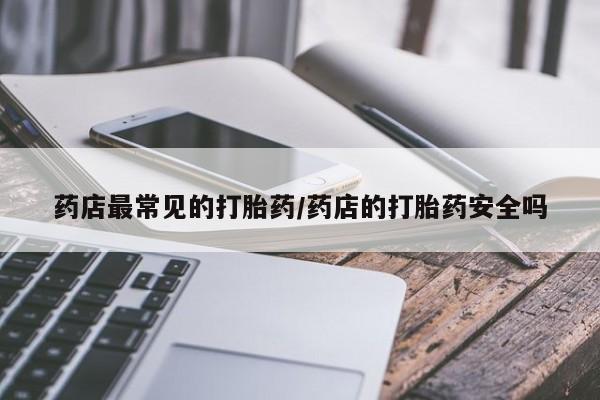 吃什么药可以流产堕胎、药店最常见的打胎药/药店的打胎药安全吗